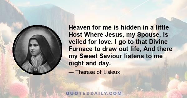 Heaven for me is hidden in a little Host Where Jesus, my Spouse, is veiled for love. I go to that Divine Furnace to draw out life, And there my Sweet Saviour listens to me night and day.