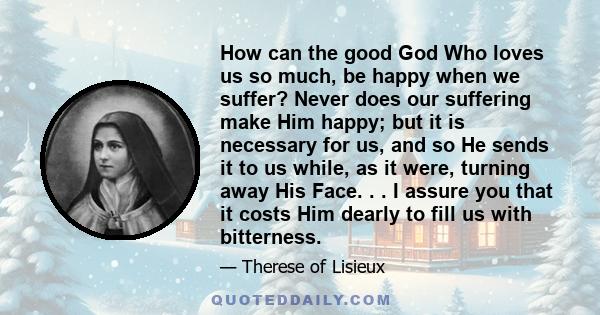 How can the good God Who loves us so much, be happy when we suffer? Never does our suffering make Him happy; but it is necessary for us, and so He sends it to us while, as it were, turning away His Face. . . I assure