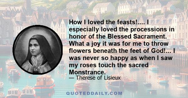 How I loved the feasts!.... I especially loved the processions in honor of the Blessed Sacrament. What a joy it was for me to throw flowers beneath the feet of God!... I was never so happy as when I saw my roses touch