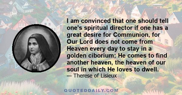 I am convinced that one should tell one's spiritual director if one has a great desire for Communion, for Our Lord does not come from Heaven every day to stay in a golden ciborium; He comes to find another heaven, the