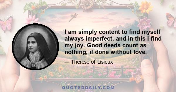 I am simply content to find myself always imperfect, and in this I find my joy. Good deeds count as nothing, if done without love.