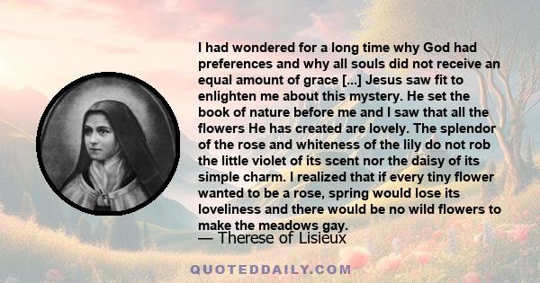 I had wondered for a long time why God had preferences and why all souls did not receive an equal amount of grace [...] Jesus saw fit to enlighten me about this mystery. He set the book of nature before me and I saw