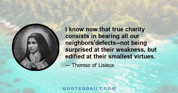 I know now that true charity consists in bearing all our neighbors'defects--not being surprised at their weakness, but edified at their smallest virtues.