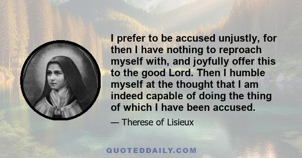 I prefer to be accused unjustly, for then I have nothing to reproach myself with, and joyfully offer this to the good Lord. Then I humble myself at the thought that I am indeed capable of doing the thing of which I have 