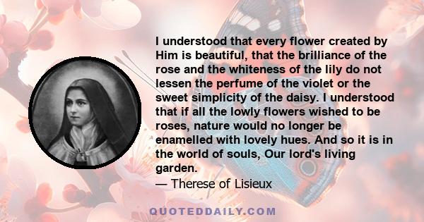 I understood that every flower created by Him is beautiful, that the brilliance of the rose and the whiteness of the lily do not lessen the perfume of the violet or the sweet simplicity of the daisy. I understood that