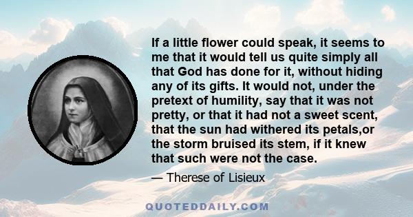 If a little flower could speak, it seems to me that it would tell us quite simply all that God has done for it, without hiding any of its gifts. It would not, under the pretext of humility, say that it was not pretty,