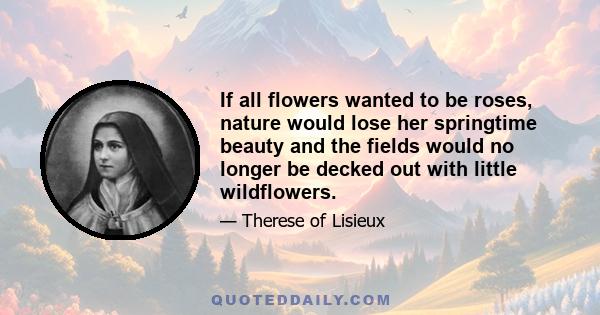 If all flowers wanted to be roses, nature would lose her springtime beauty and the fields would no longer be decked out with little wildflowers.