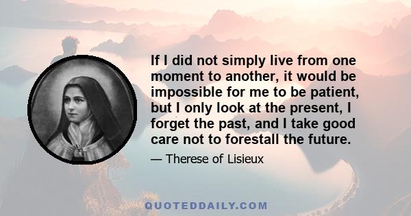 If I did not simply live from one moment to another, it would be impossible for me to be patient, but I only look at the present, I forget the past, and I take good care not to forestall the future.