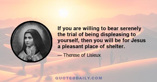 If you are willing to bear serenely the trial of being displeasing to yourself, then you will be for Jesus a pleasant place of shelter.