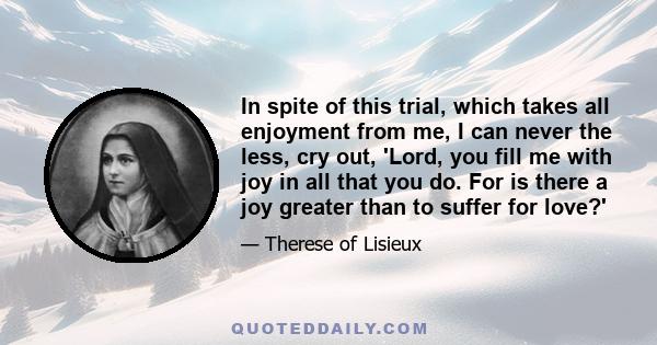 In spite of this trial, which takes all enjoyment from me, I can never the less, cry out, 'Lord, you fill me with joy in all that you do. For is there a joy greater than to suffer for love?'