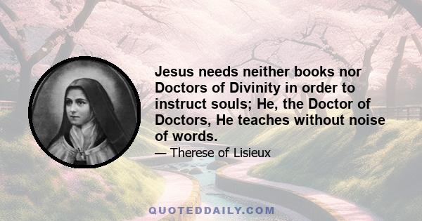 Jesus needs neither books nor Doctors of Divinity in order to instruct souls; He, the Doctor of Doctors, He teaches without noise of words.