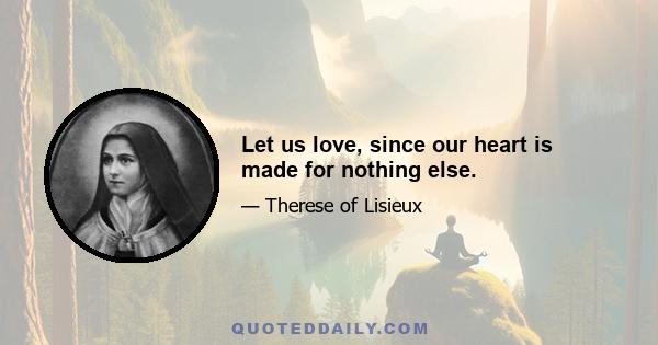 Let us love, since our heart is made for nothing else.