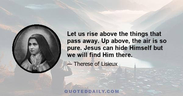 Let us rise above the things that pass away. Up above, the air is so pure. Jesus can hide Himself but we will find Him there.