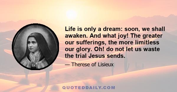 Life is only a dream: soon, we shall awaken. And what joy! The greater our sufferings, the more limitless our glory. Oh! do not let us waste the trial Jesus sends.