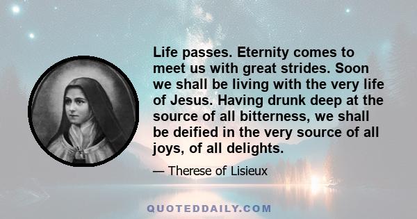 Life passes. Eternity comes to meet us with great strides. Soon we shall be living with the very life of Jesus. Having drunk deep at the source of all bitterness, we shall be deified in the very source of all joys, of