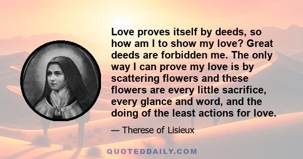 Love proves itself by deeds, so how am I to show my love? Great deeds are forbidden me. The only way I can prove my love is by scattering flowers and these flowers are every little sacrifice, every glance and word, and