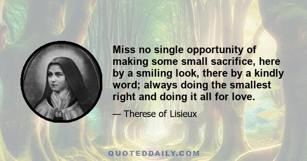 Miss no single opportunity of making some small sacrifice, here by a smiling look, there by a kindly word; always doing the smallest right and doing it all for love.