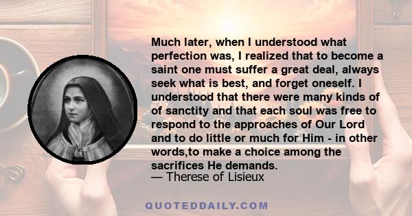 Much later, when I understood what perfection was, I realized that to become a saint one must suffer a great deal, always seek what is best, and forget oneself. I understood that there were many kinds of of sanctity and 