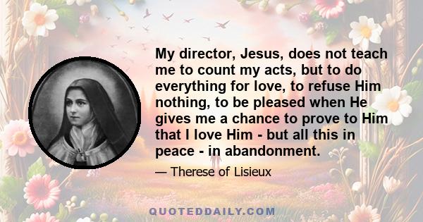 My director, Jesus, does not teach me to count my acts, but to do everything for love, to refuse Him nothing, to be pleased when He gives me a chance to prove to Him that I love Him - but all this in peace - in