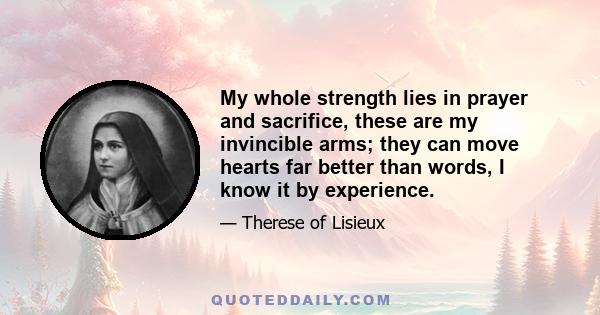 My whole strength lies in prayer and sacrifice, these are my invincible arms; they can move hearts far better than words, I know it by experience.