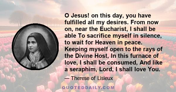 O Jesus! on this day, you have fulfilled all my desires. From now on, near the Eucharist, I shall be able To sacrifice myself in silence, to wait for Heaven in peace. Keeping myself open to the rays of the Divine Host,