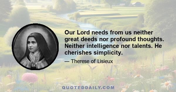 Our Lord needs from us neither great deeds nor profound thoughts. Neither intelligence nor talents. He cherishes simplicity.