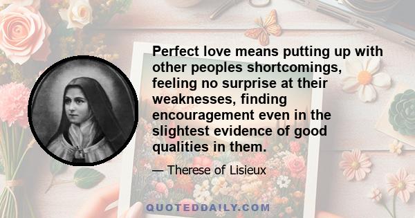 Perfect love means putting up with other peoples shortcomings, feeling no surprise at their weaknesses, finding encouragement even in the slightest evidence of good qualities in them.