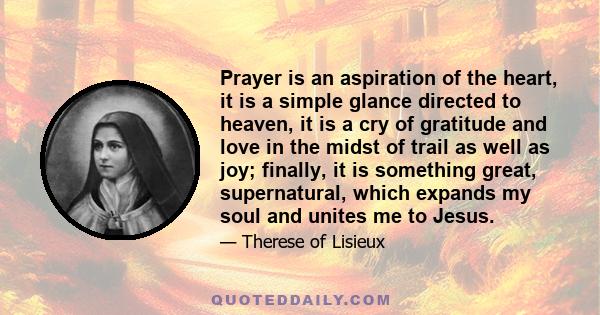 Prayer is an aspiration of the heart, it is a simple glance directed to heaven, it is a cry of gratitude and love in the midst of trail as well as joy; finally, it is something great, supernatural, which expands my soul 