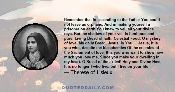 Remember that in ascending to the Father You could not leave us orphans; And in making yourself a prisoner on earth You knew to veil all your divine rays. But the shadow of your veil is luminous and pure. Living Bread