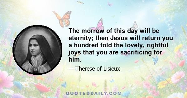 The morrow of this day will be eternity; then Jesus will return you a hundred fold the lovely, rightful joys that you are sacrificing for him.