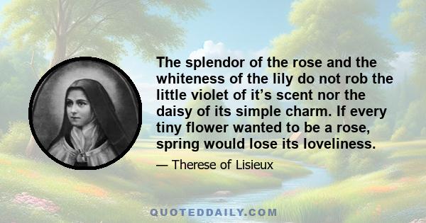 The splendor of the rose and the whiteness of the lily do not rob the little violet of it’s scent nor the daisy of its simple charm. If every tiny flower wanted to be a rose, spring would lose its loveliness.