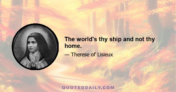 The world's thy ship and not thy home.