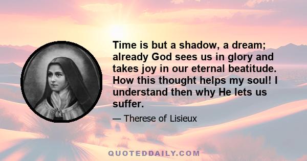 Time is but a shadow, a dream; already God sees us in glory and takes joy in our eternal beatitude. How this thought helps my soul! I understand then why He lets us suffer.