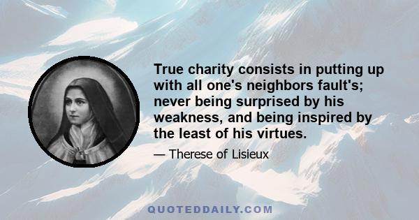 True charity consists in putting up with all one's neighbors fault's; never being surprised by his weakness, and being inspired by the least of his virtues.