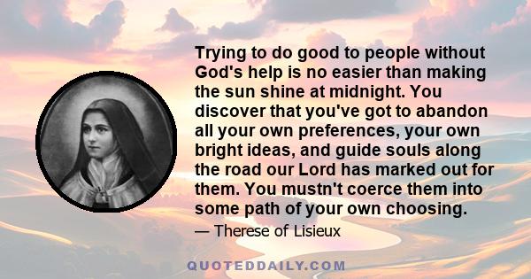 Trying to do good to people without God's help is no easier than making the sun shine at midnight. You discover that you've got to abandon all your own preferences, your own bright ideas, and guide souls along the road