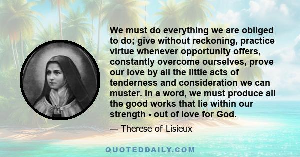 We must do everything we are obliged to do; give without reckoning, practice virtue whenever opportunity offers, constantly overcome ourselves, prove our love by all the little acts of tenderness and consideration we