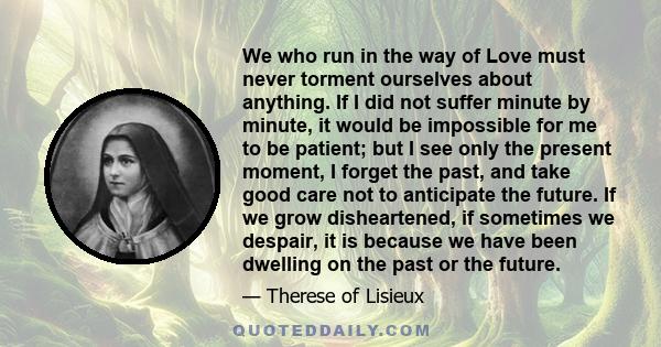 We who run in the way of Love must never torment ourselves about anything. If I did not suffer minute by minute, it would be impossible for me to be patient; but I see only the present moment, I forget the past, and