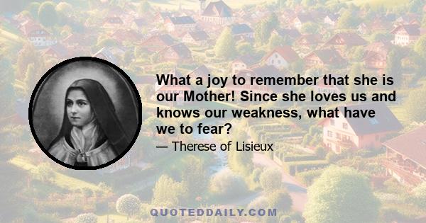 What a joy to remember that she is our Mother! Since she loves us and knows our weakness, what have we to fear?