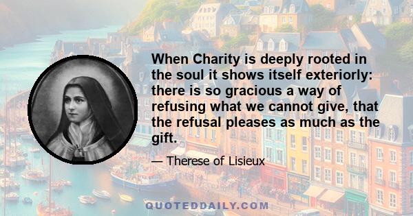 When Charity is deeply rooted in the soul it shows itself exteriorly: there is so gracious a way of refusing what we cannot give, that the refusal pleases as much as the gift.