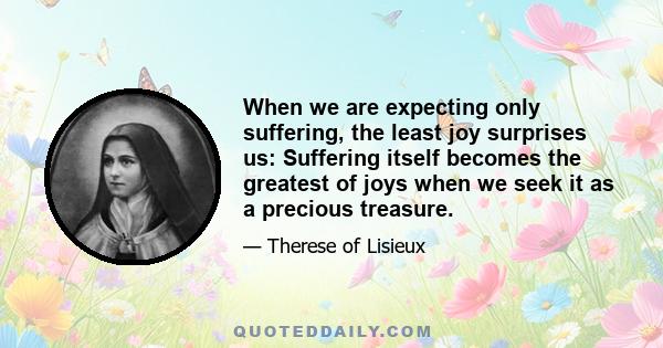 When we are expecting only suffering, the least joy surprises us: Suffering itself becomes the greatest of joys when we seek it as a precious treasure.