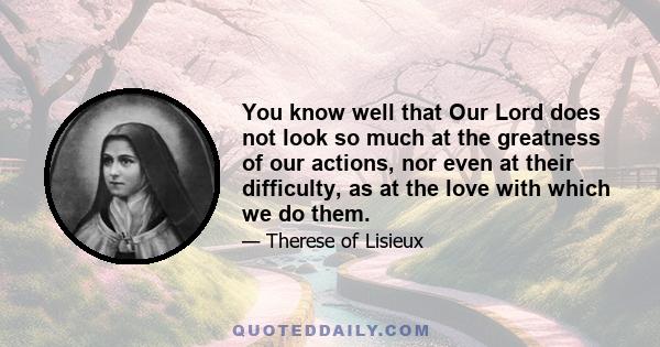 You know well that Our Lord does not look so much at the greatness of our actions, nor even at their difficulty, as at the love with which we do them.