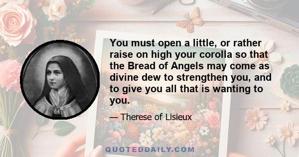 You must open a little, or rather raise on high your corolla so that the Bread of Angels may come as divine dew to strengthen you, and to give you all that is wanting to you.