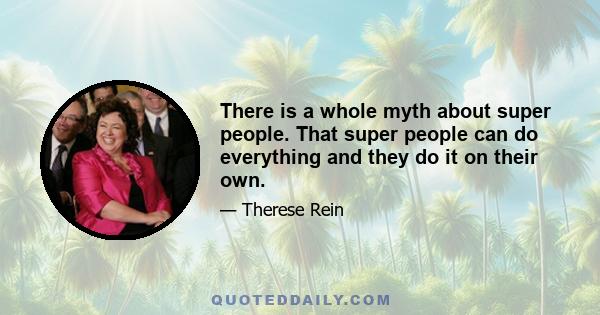 There is a whole myth about super people. That super people can do everything and they do it on their own.