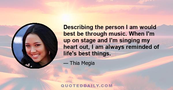 Describing the person I am would best be through music. When I'm up on stage and I'm singing my heart out, I am always reminded of life's best things.