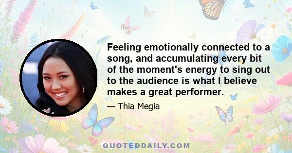 Feeling emotionally connected to a song, and accumulating every bit of the moment's energy to sing out to the audience is what I believe makes a great performer.