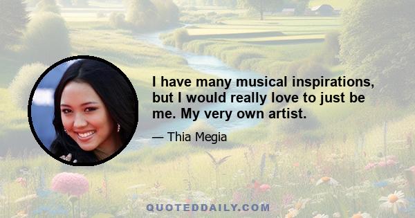 I have many musical inspirations, but I would really love to just be me. My very own artist.