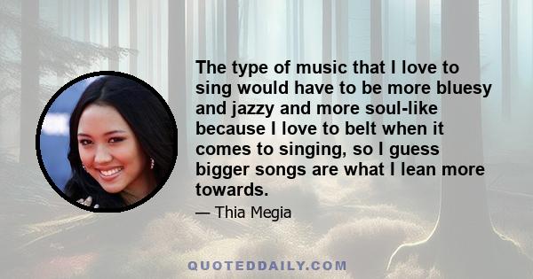 The type of music that I love to sing would have to be more bluesy and jazzy and more soul-like because I love to belt when it comes to singing, so I guess bigger songs are what I lean more towards.