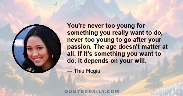 You're never too young for something you really want to do, never too young to go after your passion. The age doesn't matter at all. If it's something you want to do, it depends on your will.