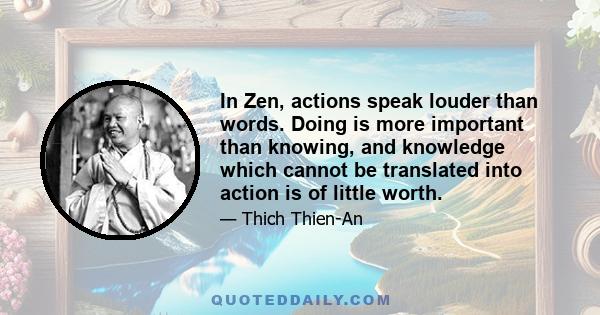 In Zen, actions speak louder than words. Doing is more important than knowing, and knowledge which cannot be translated into action is of little worth.