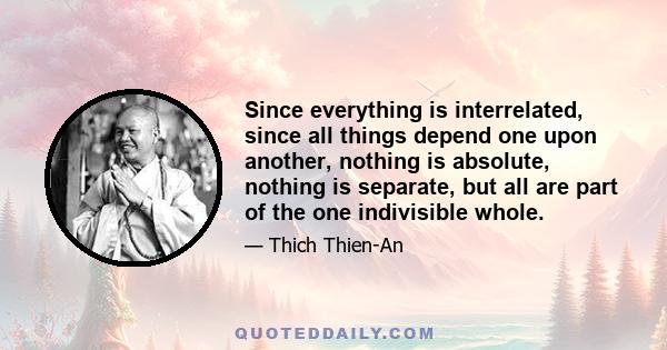 Since everything is interrelated, since all things depend one upon another, nothing is absolute, nothing is separate, but all are part of the one indivisible whole.